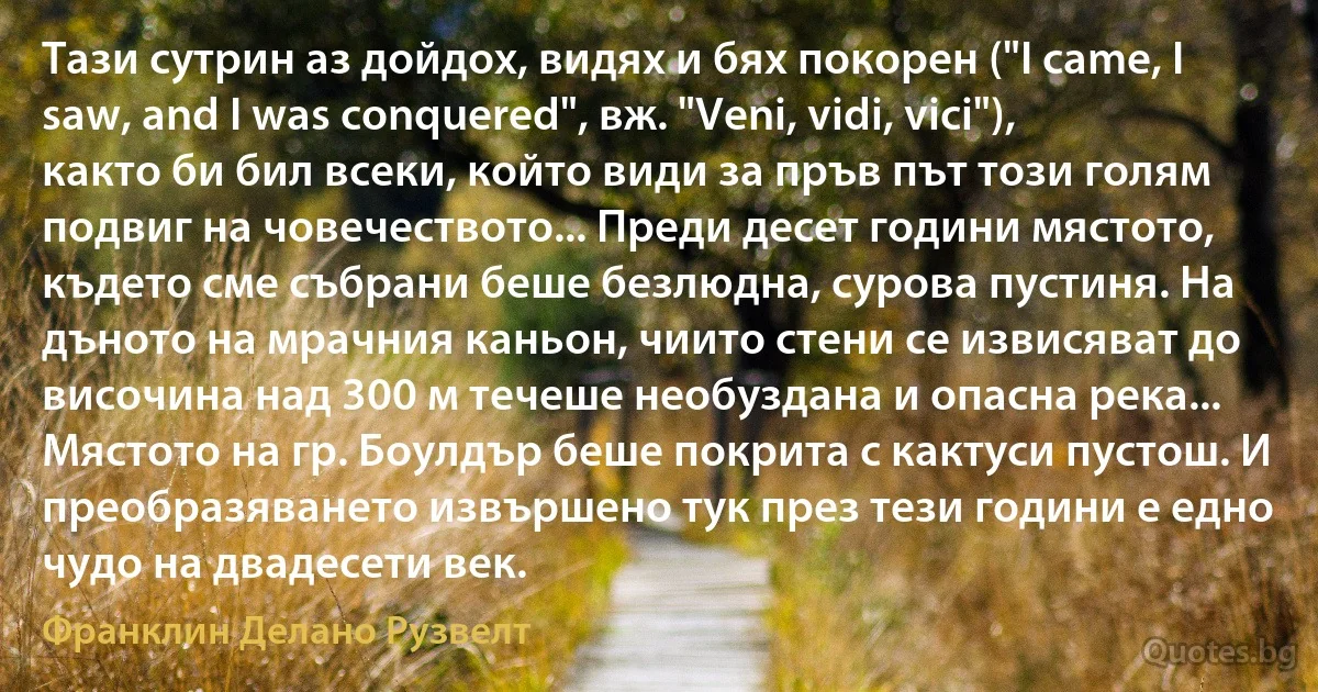 Тази сутрин аз дойдох, видях и бях покорен ("I came, I saw, and I was conquered", вж. "Veni, vidi, vici"), както би бил всеки, който види за пръв път този голям подвиг на човечеството... Преди десет години мястото, където сме събрани беше безлюдна, сурова пустиня. На дъното на мрачния каньон, чиито стени се извисяват до височина над 300 м течеше необуздана и опасна река... Мястото на гр. Боулдър беше покрита с кактуси пустош. И преобразяването извършено тук през тези години е едно чудо на двадесети век. (Франклин Делано Рузвелт)