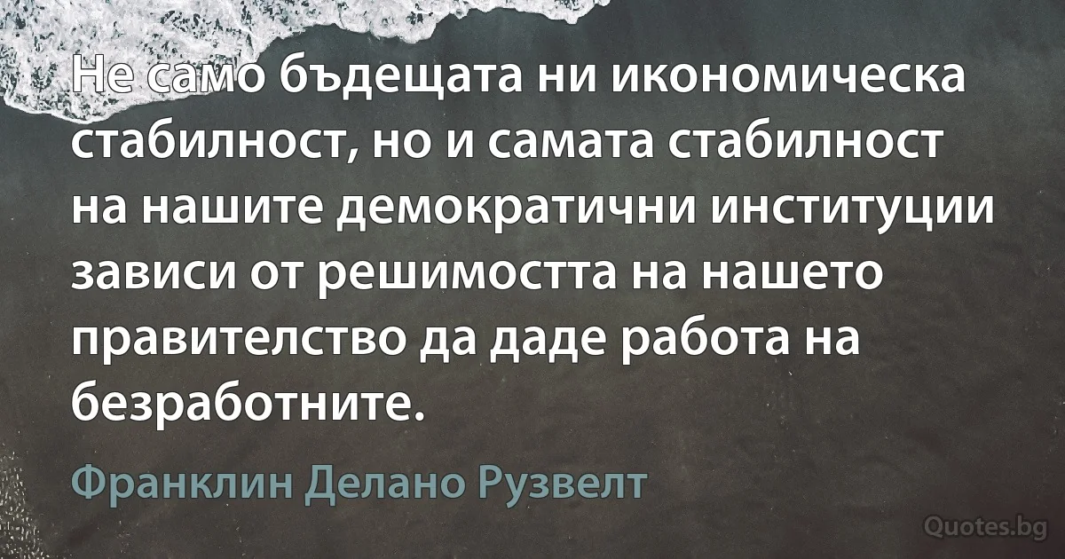 Не само бъдещата ни икономическа стабилност, но и самата стабилност на нашите демократични институции зависи от решимостта на нашето правителство да даде работа на безработните. (Франклин Делано Рузвелт)