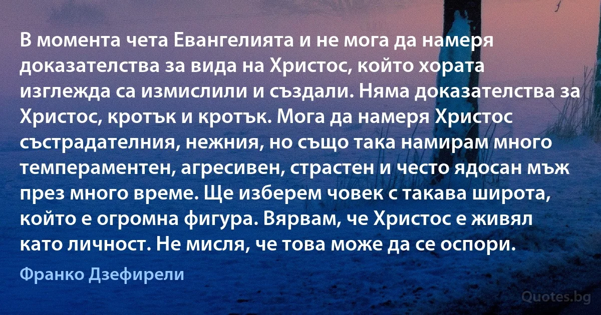 В момента чета Евангелията и не мога да намеря доказателства за вида на Христос, който хората изглежда са измислили и създали. Няма доказателства за Христос, кротък и кротък. Мога да намеря Христос състрадателния, нежния, но също така намирам много темпераментен, агресивен, страстен и често ядосан мъж през много време. Ще изберем човек с такава широта, който е огромна фигура. Вярвам, че Христос е живял като личност. Не мисля, че това може да се оспори. (Франко Дзефирели)