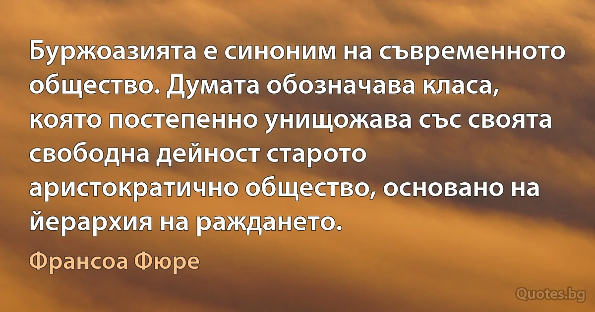 Буржоазията е синоним на съвременното общество. Думата обозначава класа, която постепенно унищожава със своята свободна дейност старото аристократично общество, основано на йерархия на раждането. (Франсоа Фюре)