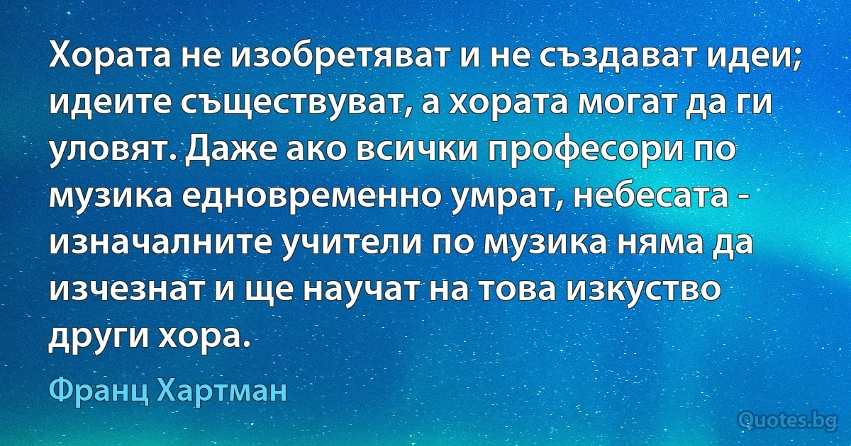 Хората не изобретяват и не създават идеи; идеите съществуват, а хората могат да ги уловят. Даже ако всички професори по музика едновременно умрат, небесата - изначалните учители по музика няма да изчезнат и ще научат на това изкуство други хора. (Франц Хартман)