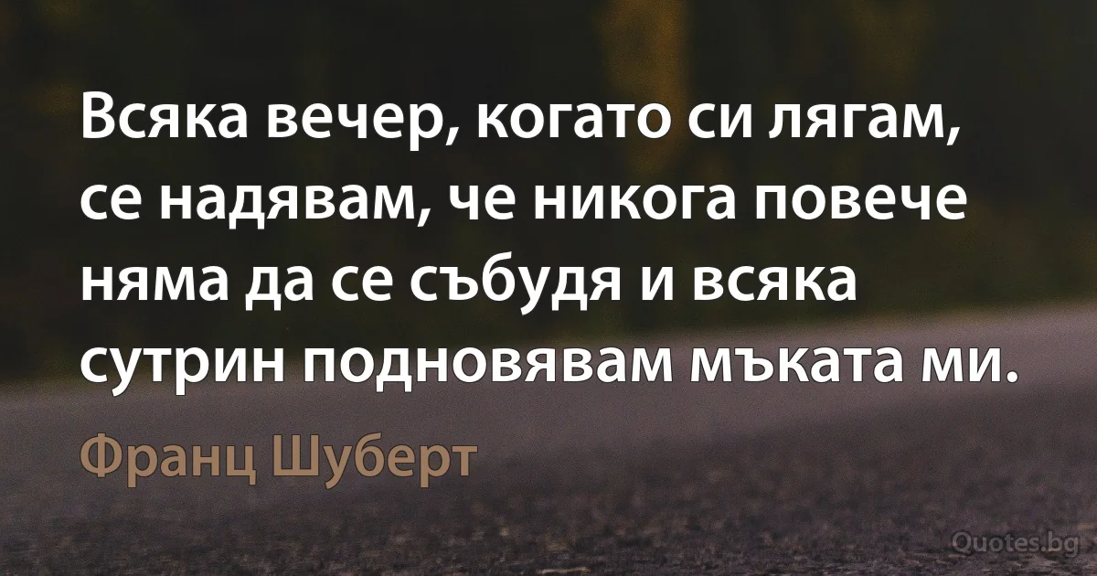 Всяка вечер, когато си лягам, се надявам, че никога повече няма да се събудя и всяка сутрин подновявам мъката ми. (Франц Шуберт)