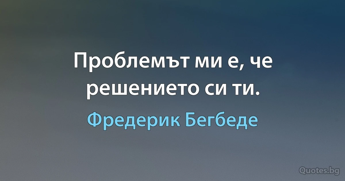 Проблемът ми е, че решението си ти. (Фредерик Бегбеде)