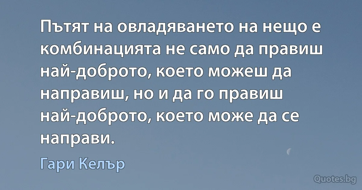 Пътят на овладяването на нещо е комбинацията не само да правиш най-доброто, което можеш да направиш, но и да го правиш най-доброто, което може да се направи. (Гари Келър)