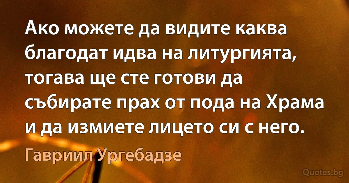 Ако можете да видите каква благодат идва на литургията, тогава ще сте готови да събирате прах от пода на Храма и да измиете лицето си с него. (Гавриил Ургебадзе)