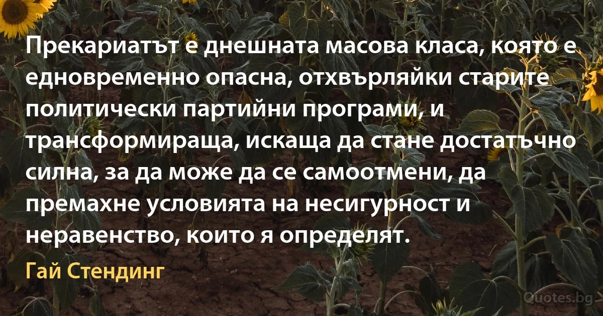 Прекариатът е днешната масова класа, която е едновременно опасна, отхвърляйки старите политически партийни програми, и трансформираща, искаща да стане достатъчно силна, за да може да се самоотмени, да премахне условията на несигурност и неравенство, които я определят. (Гай Стендинг)