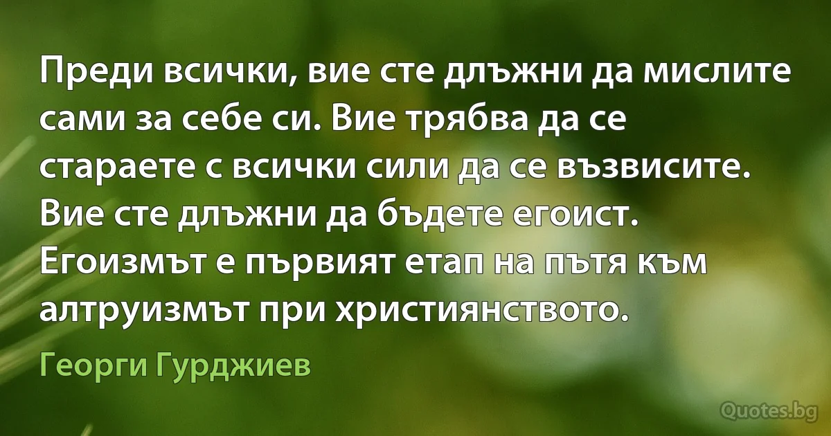 Преди всички, вие сте длъжни да мислите сами за себе си. Вие трябва да се стараете с всички сили да се възвисите. Вие сте длъжни да бъдете егоист. Егоизмът е първият етап на пътя към алтруизмът при християнството. (Георги Гурджиев)