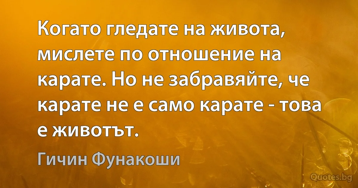 Когато гледате на живота, мислете по отношение на карате. Но не забравяйте, че карате не е само карате - това е животът. (Гичин Фунакоши)