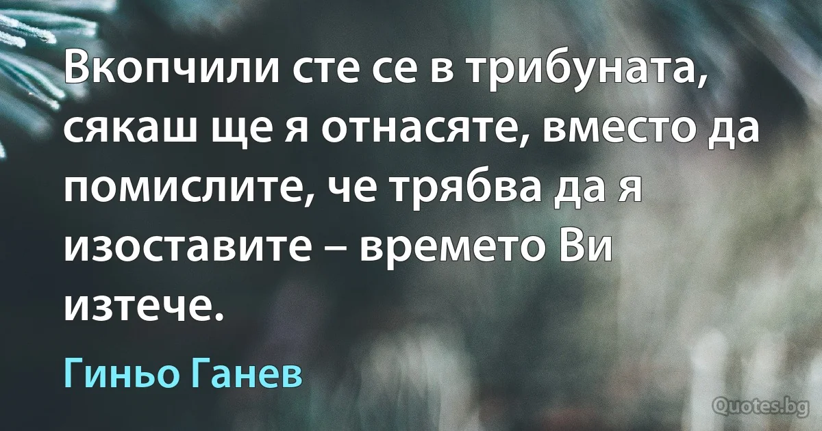 Вкопчили сте се в трибуната, сякаш ще я отнасяте, вместо да помислите, че трябва да я изоставите – времето Ви изтече. (Гиньо Ганев)