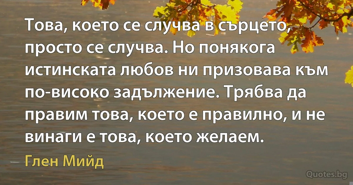 Това, което се случва в сърцето, просто се случва. Но понякога истинската любов ни призовава към по-високо задължение. Трябва да правим това, което е правилно, и не винаги е това, което желаем. (Глен Мийд)