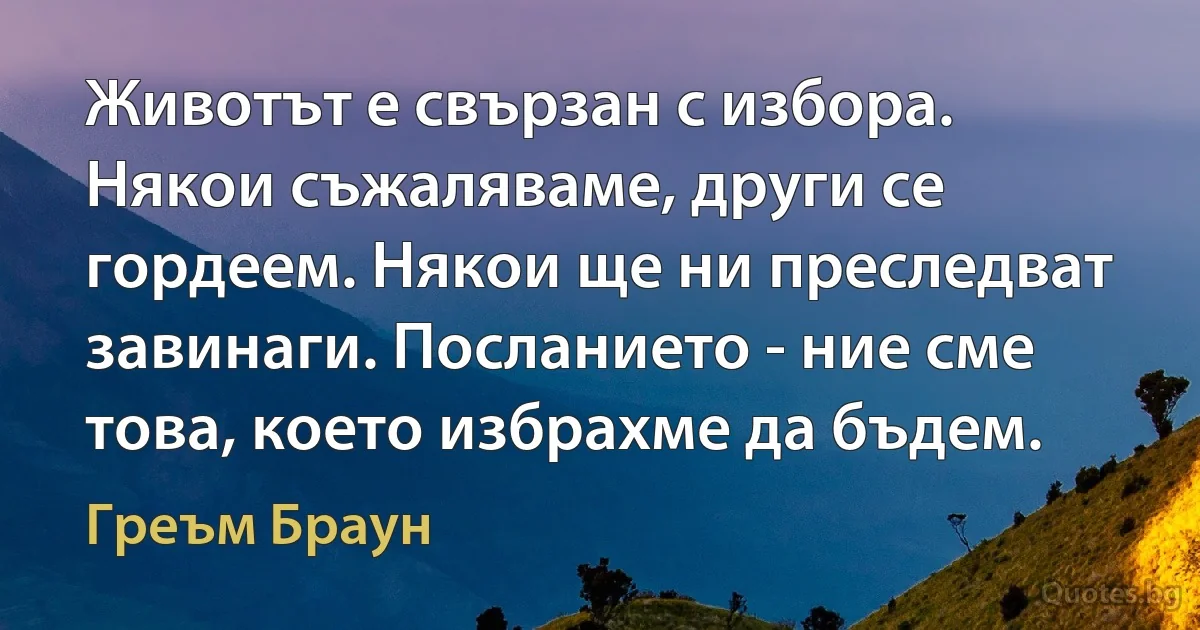 Животът е свързан с избора. Някои съжаляваме, други се гордеем. Някои ще ни преследват завинаги. Посланието - ние сме това, което избрахме да бъдем. (Греъм Браун)