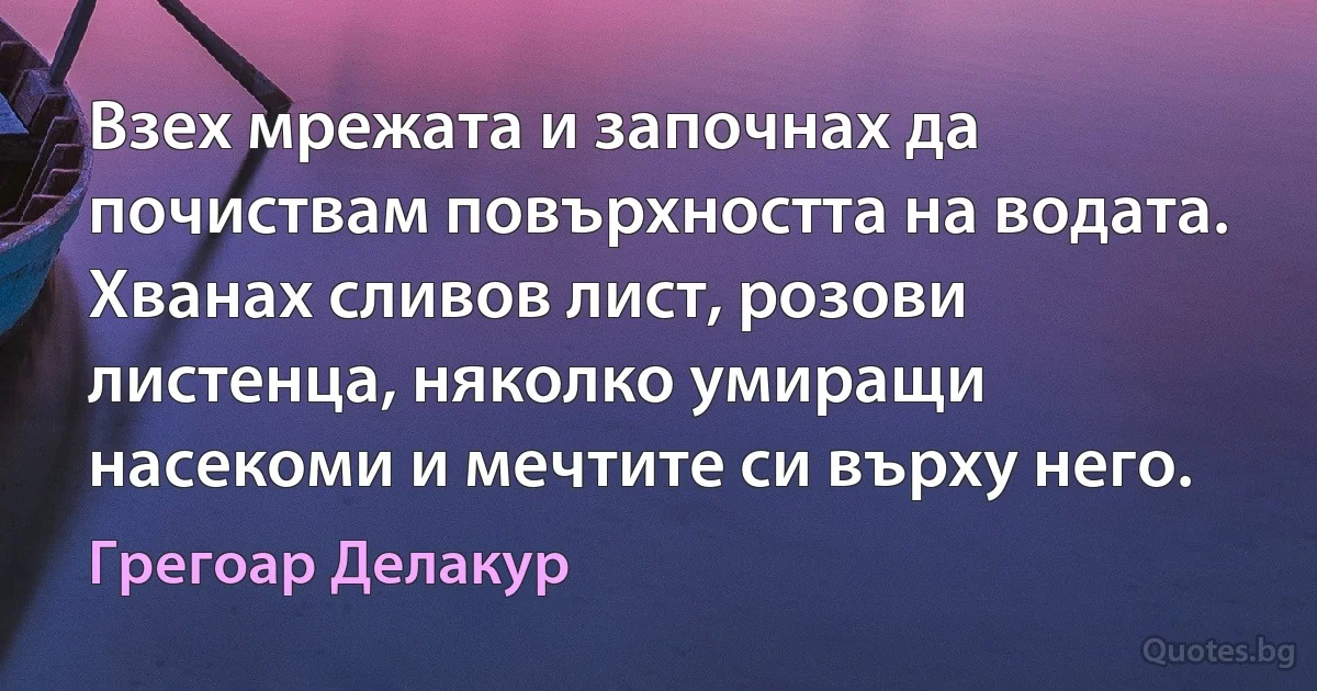 Взех мрежата и започнах да почиствам повърхността на водата. Хванах сливов лист, розови листенца, няколко умиращи насекоми и мечтите си върху него. (Грегоар Делакур)