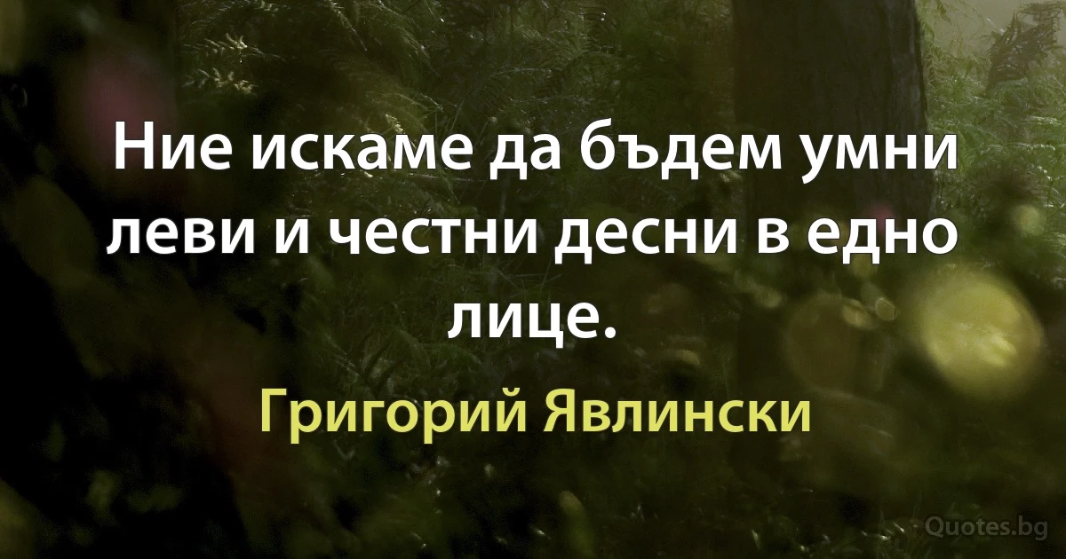 Ние искаме да бъдем умни леви и честни десни в едно лице. (Григорий Явлински)