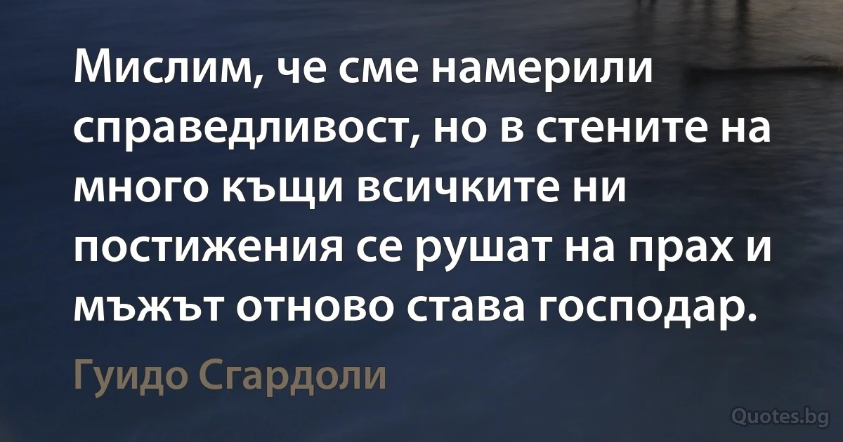 Мислим, че сме намерили справедливост, но в стените на много къщи всичките ни постижения се рушат на прах и мъжът отново става господар. (Гуидо Сгардоли)