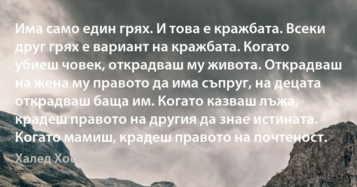 Има само един грях. И това е кражбата. Всеки друг грях е вариант на кражбата. Когато убиеш човек, открадваш му живота. Открадваш на жена му правото да има съпруг, на децата открадваш баща им. Когато казваш лъжа, крадеш правото на другия да знае истината. Когато мамиш, крадеш правото на почтеност. (Халед Хосейни)