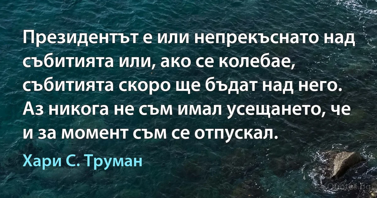 Президентът е или непрекъснато над събитията или, ако се колебае, събитията скоро ще бъдат над него. Аз никога не съм имал усещането, че и за момент съм се отпускал. (Хари С. Труман)