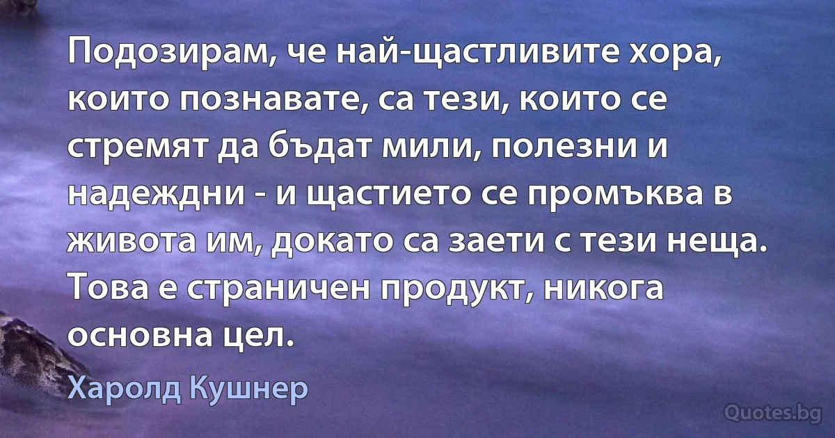 Подозирам, че най-щастливите хора, които познавате, са тези, които се стремят да бъдат мили, полезни и надеждни - и щастието се промъква в живота им, докато са заети с тези неща. Това е страничен продукт, никога основна цел. (Харолд Кушнер)