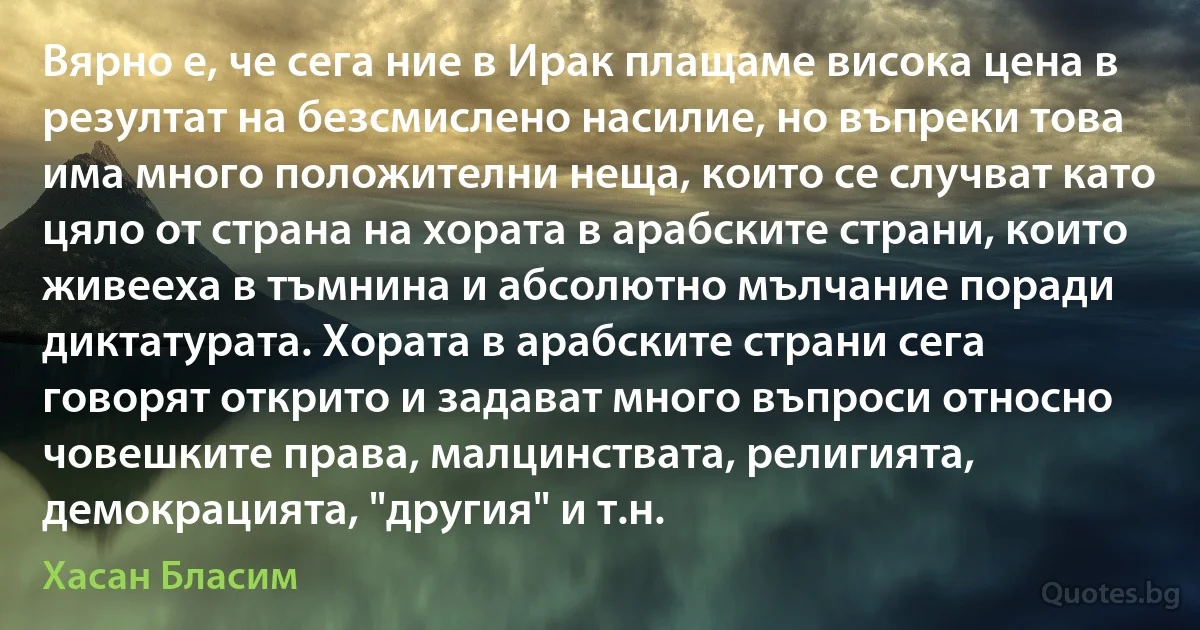 Вярно е, че сега ние в Ирак плащаме висока цена в резултат на безсмислено насилие, но въпреки това има много положителни неща, които се случват като цяло от страна на хората в арабските страни, които живееха в тъмнина и абсолютно мълчание поради диктатурата. Хората в арабските страни сега говорят открито и задават много въпроси относно човешките права, малцинствата, религията, демокрацията, "другия" и т.н. (Хасан Бласим)