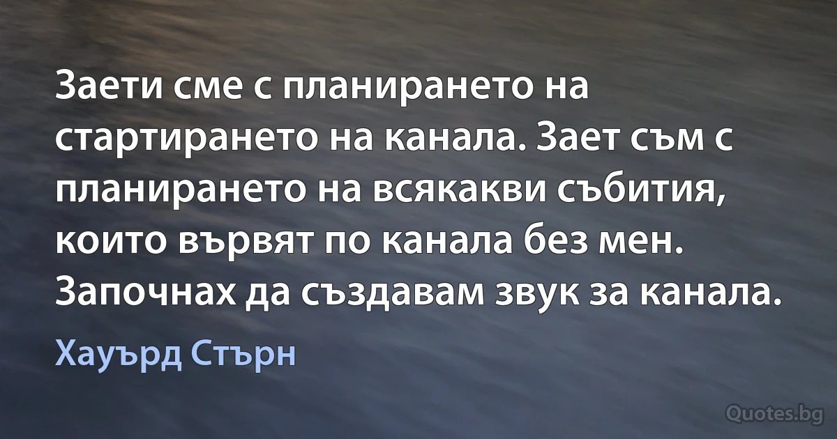 Заети сме с планирането на стартирането на канала. Зает съм с планирането на всякакви събития, които вървят по канала без мен. Започнах да създавам звук за канала. (Хауърд Стърн)