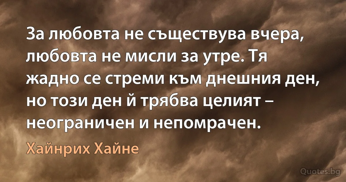 За любовта не съществува вчера, любовта не мисли за утре. Тя жадно се стреми към днешния ден, но този ден й трябва целият – неограничен и непомрачен. (Хайнрих Хайне)