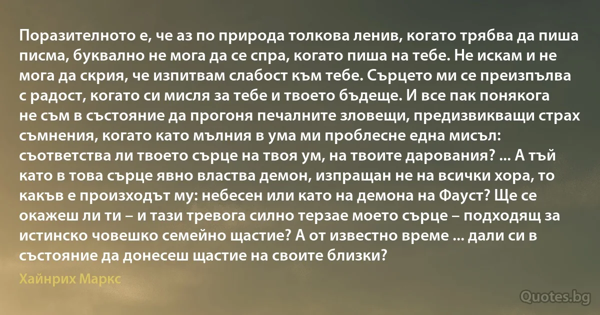 Поразителното е, че аз по природа толкова ленив, когато трябва да пиша писма, буквално не мога да се спра, когато пиша на тебе. Не искам и не мога да скрия, че изпитвам слабост към тебе. Сърцето ми се преизпълва с радост, когато си мисля за тебе и твоето бъдеще. И все пак понякога не съм в състояние да прогоня печалните зловещи, предизвикващи страх съмнения, когато като мълния в ума ми проблесне една мисъл: съответства ли твоето сърце на твоя ум, на твоите дарования? ... А тъй като в това сърце явно властва демон, изпращан не на всички хора, то какъв е произходът му: небесен или като на демона на Фауст? Ще се окажеш ли ти – и тази тревога силно терзае моето сърце – подходящ за истинско човешко семейно щастие? А от известно време ... дали си в състояние да донесеш щастие на своите близки? (Хайнрих Маркс)