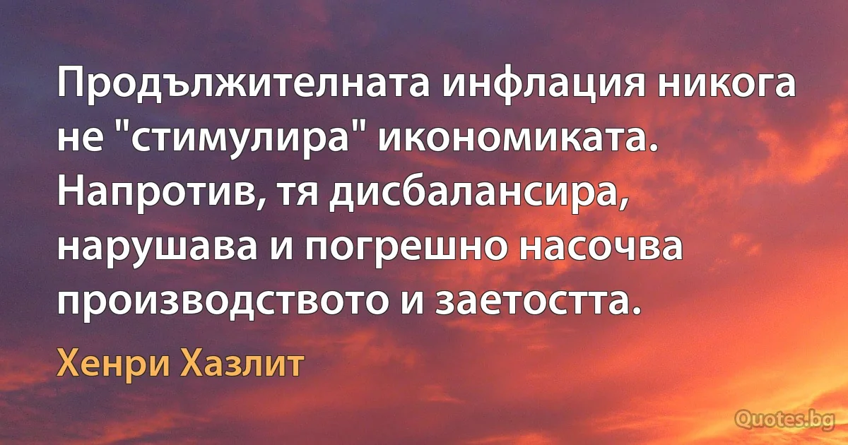 Продължителната инфлация никога не "стимулира" икономиката. Напротив, тя дисбалансира, нарушава и погрешно насочва производството и заетостта. (Хенри Хазлит)