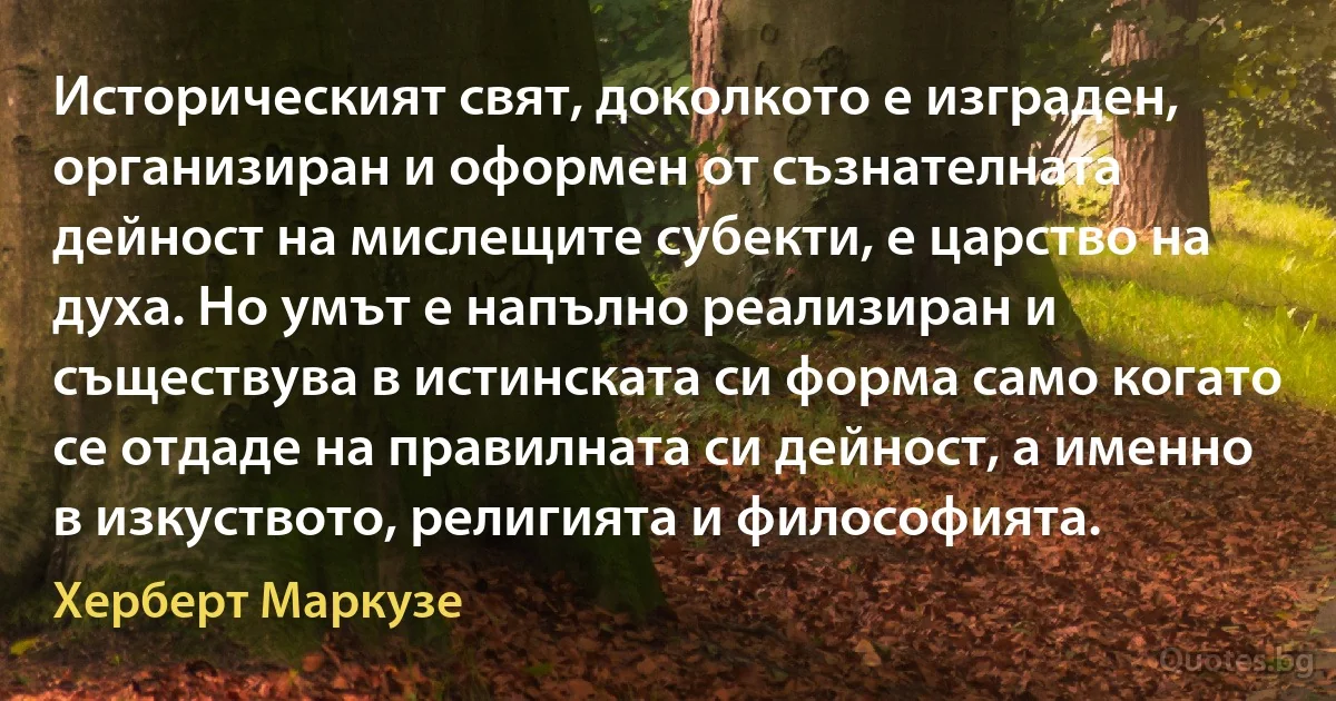 Историческият свят, доколкото е изграден, организиран и оформен от съзнателната дейност на мислещите субекти, е царство на духа. Но умът е напълно реализиран и съществува в истинската си форма само когато се отдаде на правилната си дейност, а именно в изкуството, религията и философията. (Херберт Маркузе)