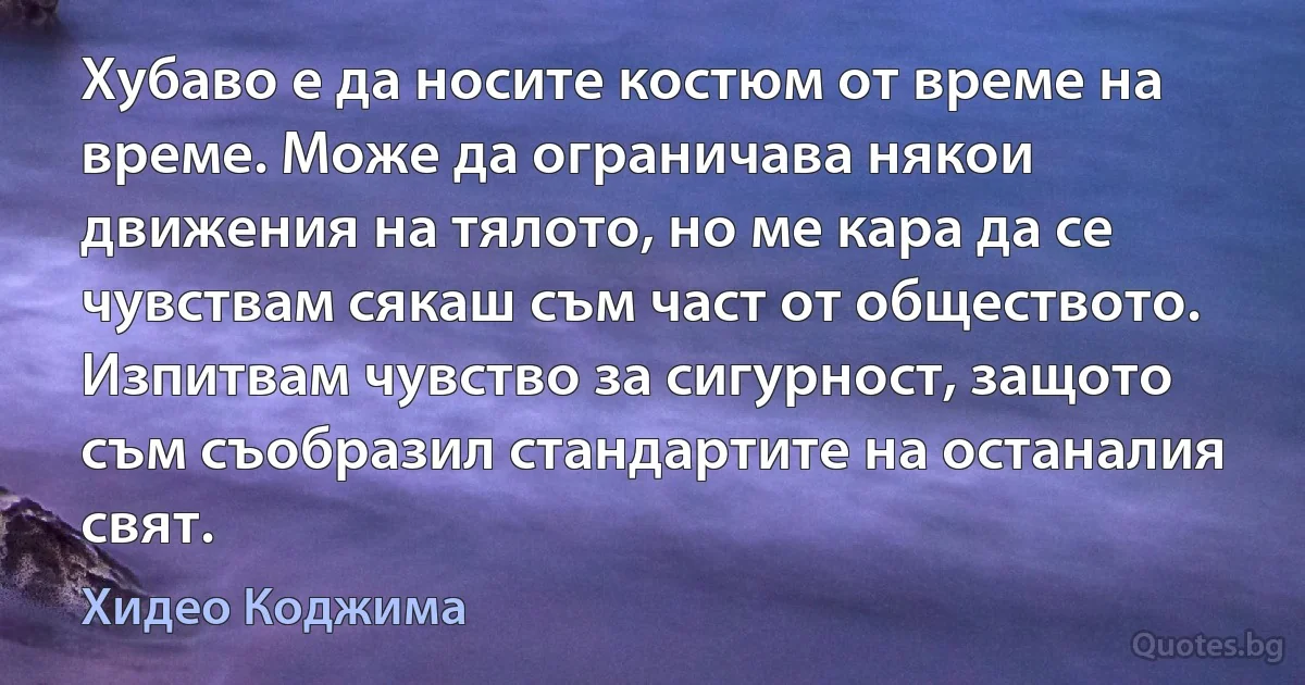 Хубаво е да носите костюм от време на време. Може да ограничава някои движения на тялото, но ме кара да се чувствам сякаш съм част от обществото. Изпитвам чувство за сигурност, защото съм съобразил стандартите на останалия свят. (Хидео Коджима)