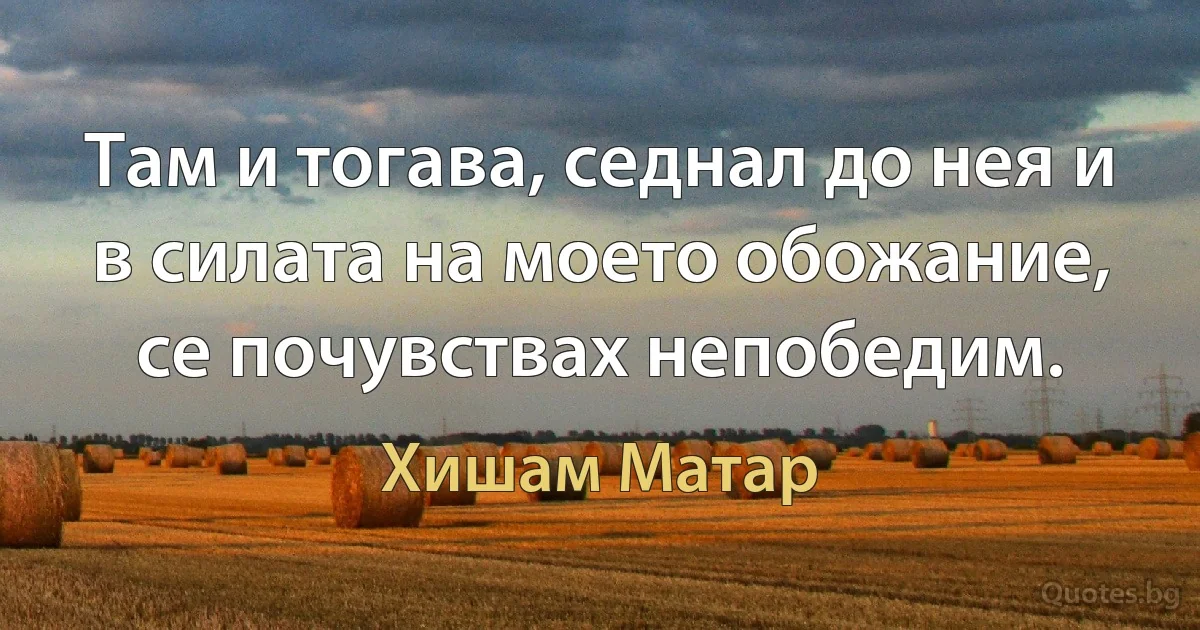 Там и тогава, седнал до нея и в силата на моето обожание, се почувствах непобедим. (Хишам Матар)