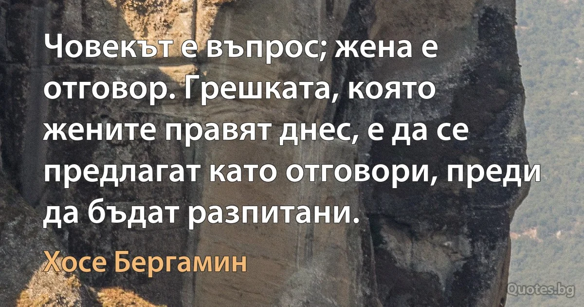 Човекът е въпрос; жена е отговор. Грешката, която жените правят днес, е да се предлагат като отговори, преди да бъдат разпитани. (Хосе Бергамин)