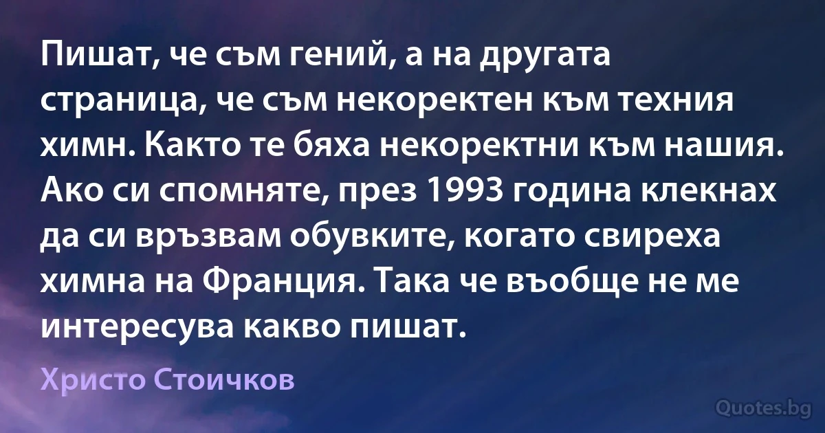 Пишат, че съм гений, а на другата страница, че съм некоректен към техния химн. Както те бяха некоректни към нашия. Ако си спомняте, през 1993 година клекнах да си връзвам обувките, когато свиреха химна на Франция. Така че въобще не ме интересува какво пишат. (Христо Стоичков)