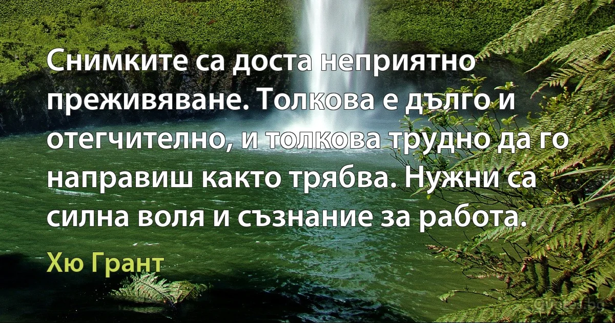 Снимките са доста неприятно преживяване. Толкова е дълго и отегчително, и толкова трудно да го направиш както трябва. Нужни са силна воля и съзнание за работа. (Хю Грант)