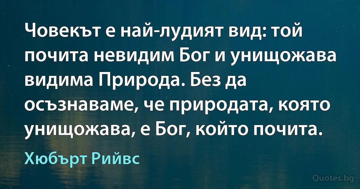 Човекът е най-лудият вид: той почита невидим Бог и унищожава видима Природа. Без да осъзнаваме, че природата, която унищожава, е Бог, който почита. (Хюбърт Рийвс)