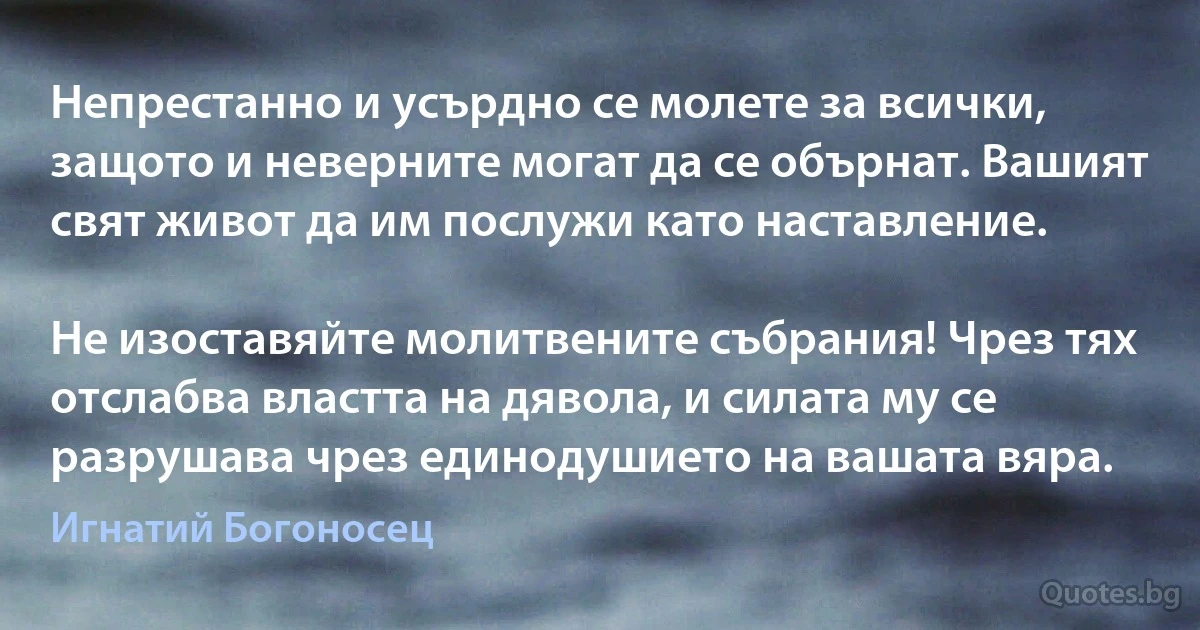 Непрестанно и усърдно се молете за всички, защото и неверните могат да се обърнат. Вашият свят живот да им послужи като наставление.

Не изоставяйте молитвените събрания! Чрез тях отслабва властта на дявола, и силата му се разрушава чрез единодушието на вашата вяра. (Игнатий Богоносец)