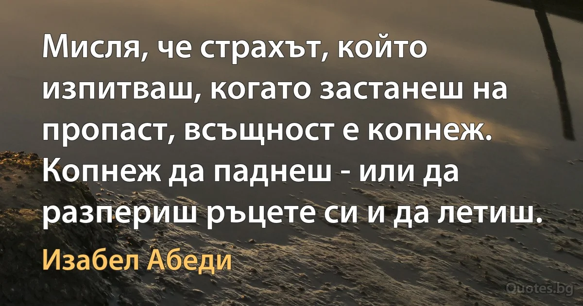 Мисля, че страхът, който изпитваш, когато застанеш на пропаст, всъщност е копнеж. Копнеж да паднеш - или да разпериш ръцете си и да летиш. (Изабел Абеди)