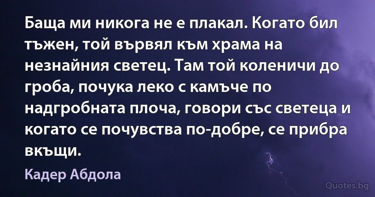 Баща ми никога не е плакал. Когато бил тъжен, той вървял към храма на незнайния светец. Там той коленичи до гроба, почука леко с камъче по надгробната плоча, говори със светеца и когато се почувства по-добре, се прибра вкъщи. (Кадер Абдола)