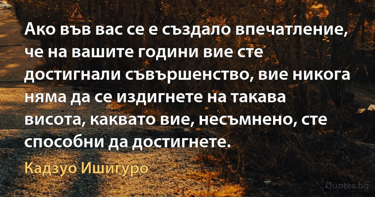 Ако във вас се е създало впечатление, че на вашите години вие сте достигнали съвършенство, вие никога няма да се издигнете на такава висота, каквато вие, несъмнено, сте способни да достигнете. (Кадзуо Ишигуро)