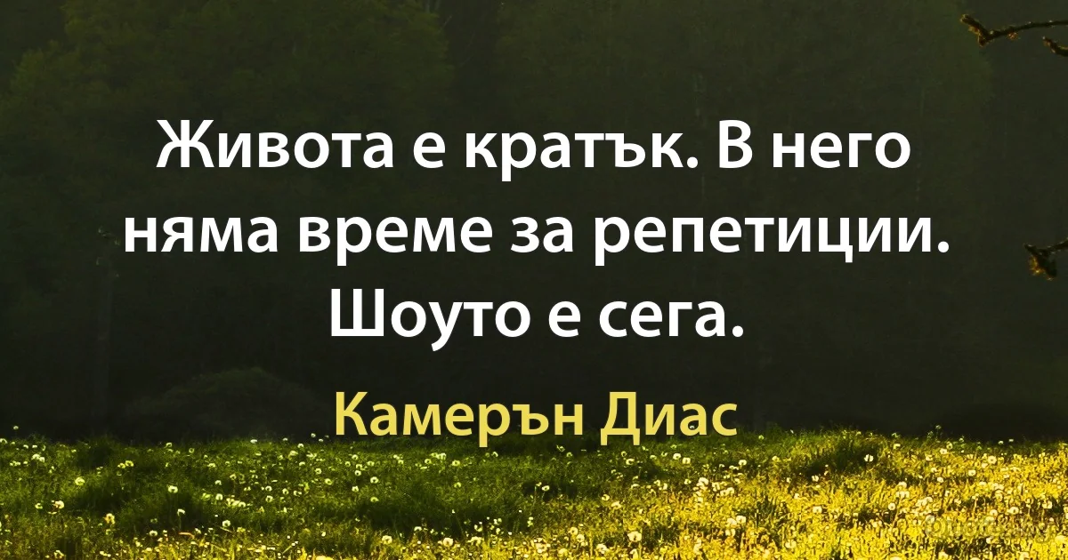 Живота е кратък. В него няма време за репетиции. Шоуто е сега. (Камерън Диас)