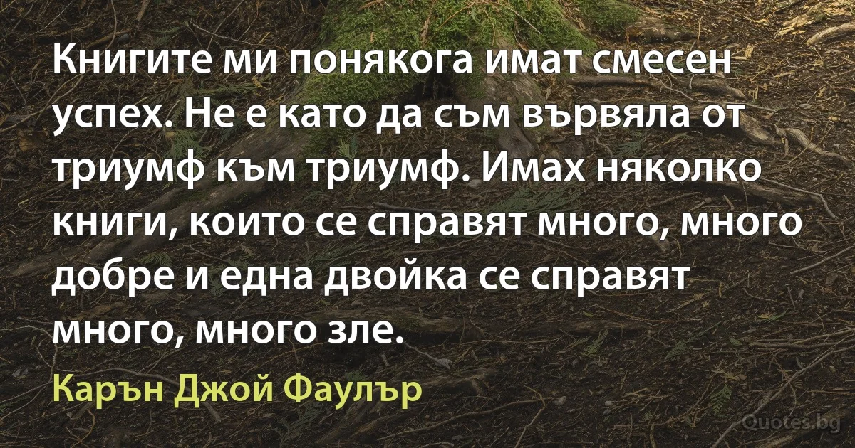 Книгите ми понякога имат смесен успех. Не е като да съм вървяла от триумф към триумф. Имах няколко книги, които се справят много, много добре и една двойка се справят много, много зле. (Карън Джой Фаулър)