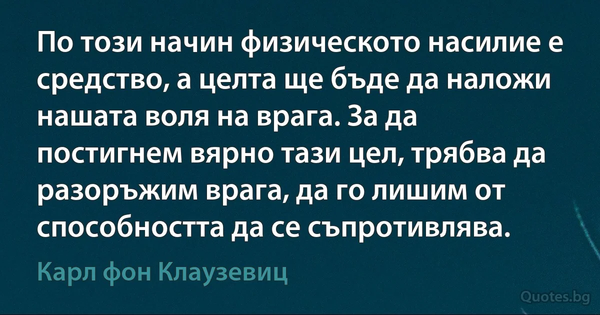 По този начин физическото насилие е средство, а целта ще бъде да наложи нашата воля на врага. За да постигнем вярно тази цел, трябва да разоръжим врага, да го лишим от способността да се съпротивлява. (Карл фон Клаузевиц)