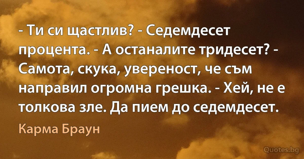 - Ти си щастлив? - Седемдесет процента. - А останалите тридесет? - Самота, скука, увереност, че съм направил огромна грешка. - Хей, не е толкова зле. Да пием до седемдесет. (Карма Браун)