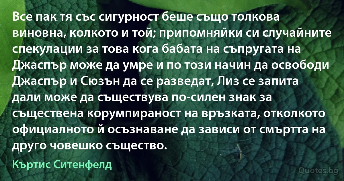 Все пак тя със сигурност беше също толкова виновна, колкото и той; припомняйки си случайните спекулации за това кога бабата на съпругата на Джаспър може да умре и по този начин да освободи Джаспър и Сюзън да се разведат, Лиз се запита дали може да съществува по-силен знак за съществена корумпираност на връзката, отколкото официалното й осъзнаване да зависи от смъртта на друго човешко същество. (Къртис Ситенфелд)