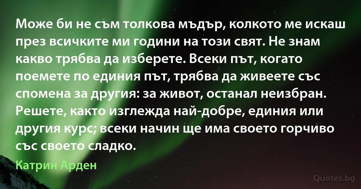 Може би не съм толкова мъдър, колкото ме искаш през всичките ми години на този свят. Не знам какво трябва да изберете. Всеки път, когато поемете по единия път, трябва да живеете със спомена за другия: за живот, останал неизбран. Решете, както изглежда най-добре, единия или другия курс; всеки начин ще има своето горчиво със своето сладко. (Катрин Арден)