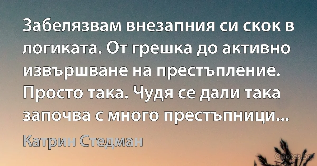 Забелязвам внезапния си скок в логиката. От грешка до активно извършване на престъпление. Просто така. Чудя се дали така започва с много престъпници... (Катрин Стедман)