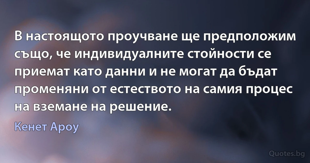 В настоящото проучване ще предположим също, че индивидуалните стойности се приемат като данни и не могат да бъдат променяни от естеството на самия процес на вземане на решение. (Кенет Ароу)