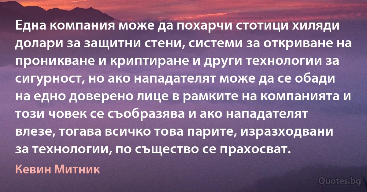 Една компания може да похарчи стотици хиляди долари за защитни стени, системи за откриване на проникване и криптиране и други технологии за сигурност, но ако нападателят може да се обади на едно доверено лице в рамките на компанията и този човек се съобразява и ако нападателят влезе, тогава всичко това парите, изразходвани за технологии, по същество се прахосват. (Кевин Митник)