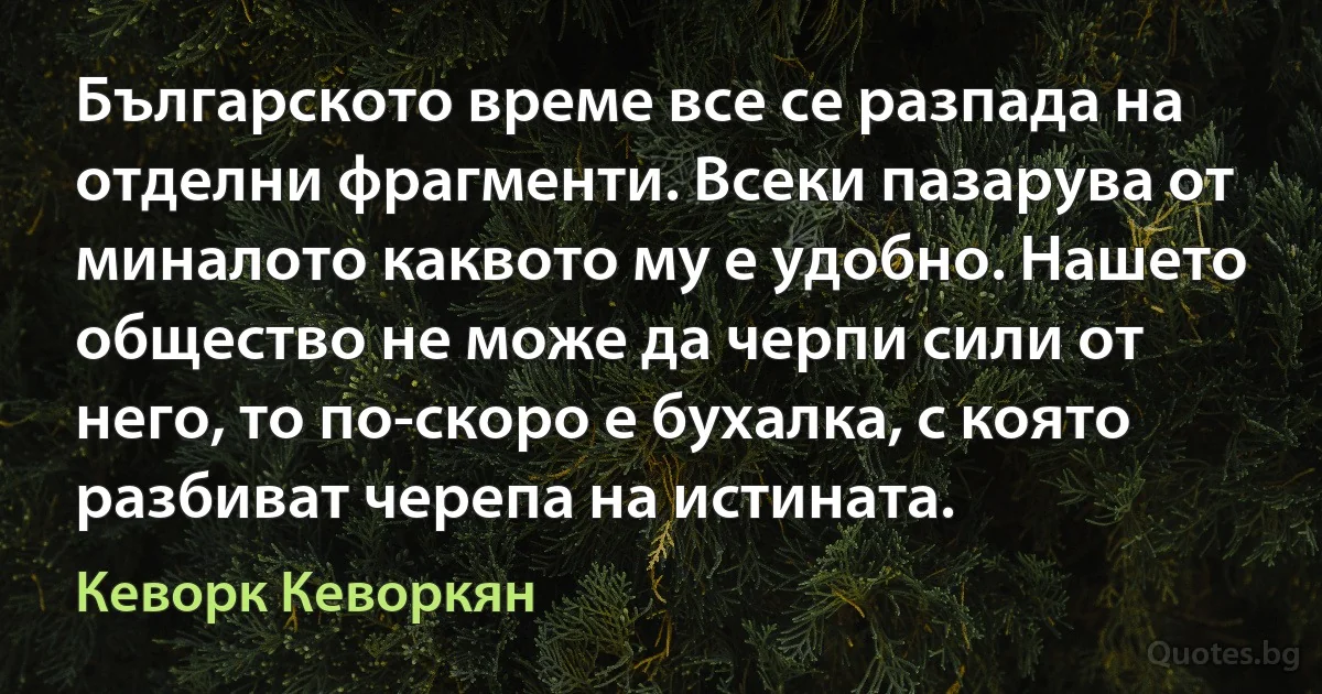 Българското време все се разпада на отделни фрагменти. Всеки пазарува от миналото каквото му е удобно. Нашето общество не може да черпи сили от него, то по-скоро е бухалка, с която разбиват черепа на истината. (Кеворк Кеворкян)