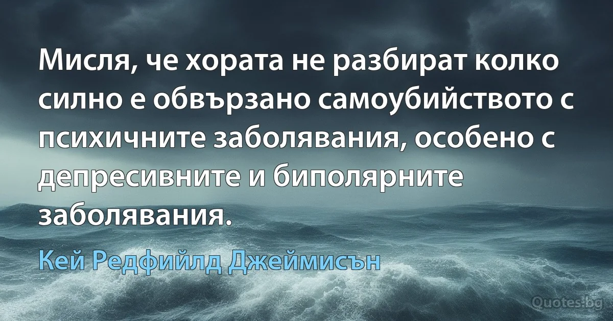 Мисля, че хората не разбират колко силно е обвързано самоубийството с психичните заболявания, особено с депресивните и биполярните заболявания. (Кей Редфийлд Джеймисън)