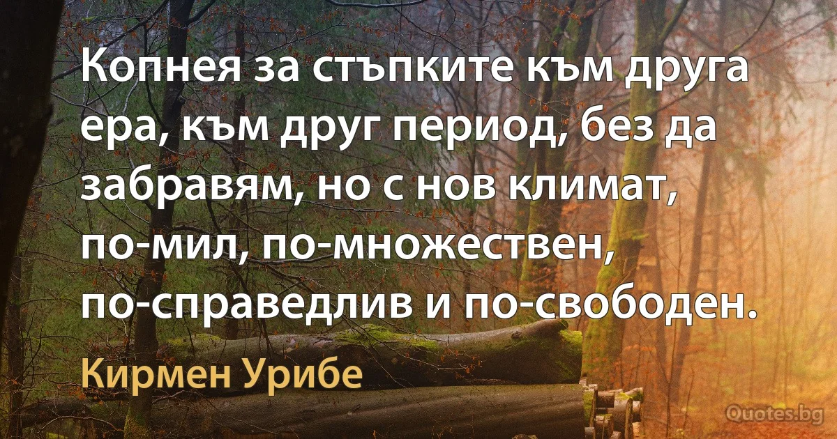 Копнея за стъпките към друга ера, към друг период, без да забравям, но с нов климат, по-мил, по-множествен, по-справедлив и по-свободен. (Кирмен Урибе)