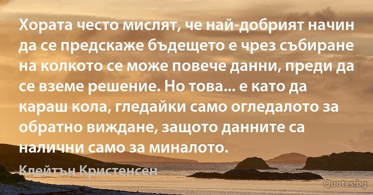 Хората често мислят, че най-добрият начин да се предскаже бъдещето е чрез събиране на колкото се може повече данни, преди да се вземе решение. Но това... е като да караш кола, гледайки само огледалото за обратно виждане, защото данните са налични само за миналото. (Клейтън Кристенсен)